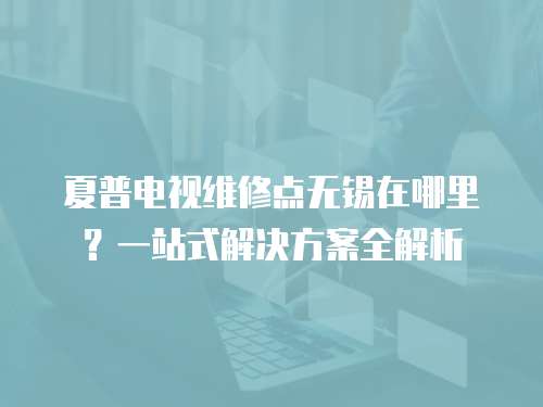 夏普電視維修點無錫在哪里？一站式解決方案全解析