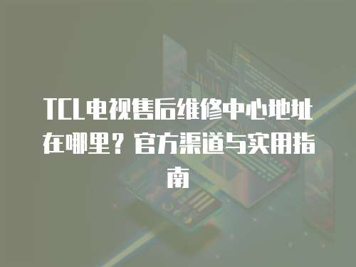 TCL電視售后維修中心地址在哪里？官方渠道與實(shí)用指南