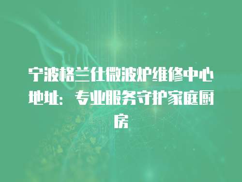 寧波格蘭仕微波爐維修中心地址：專業服務守護家庭廚房