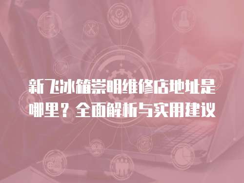 新飛冰箱崇明維修店地址是哪里？全面解析與實用建議