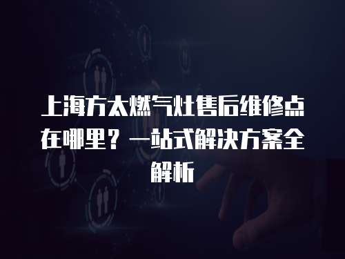上海方太燃氣灶售后維修點在哪里？一站式解決方案全解析