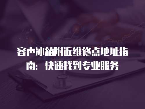 容聲冰箱附近維修點地址指南：快速找到專業服務
