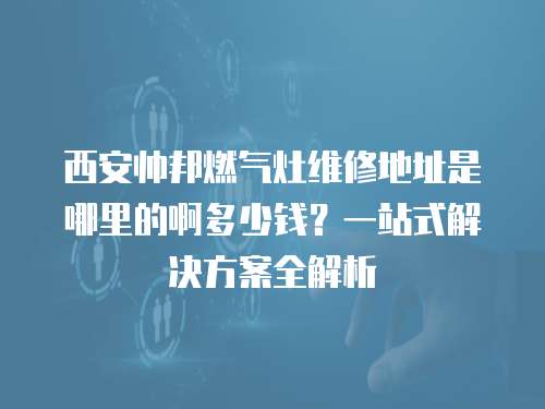 西安帥邦燃?xì)庠罹S修地址是哪里的啊多少錢？一站式解決方案全解析