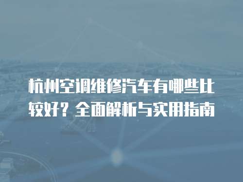 杭州空調(diào)維修汽車有哪些比較好？全面解析與實(shí)用指南