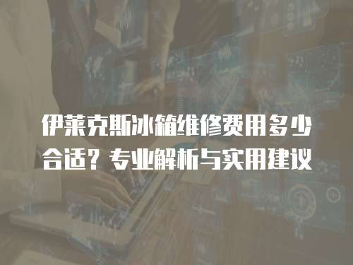 伊萊克斯冰箱維修費用多少合適？專業(yè)解析與實用建議