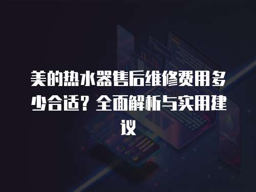 美的熱水器售后維修費(fèi)用多少合適？全面解析與實(shí)用建議
