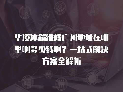 華凌冰箱維修廣州地址在哪里啊多少錢啊？一站式解決方案全解析