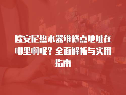 歐安尼熱水器維修點(diǎn)地址在哪里啊呢？全面解析與實(shí)用指南