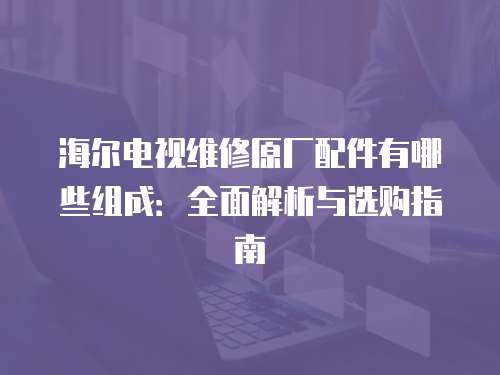 海爾電視維修原廠配件有哪些組成：全面解析與選購(gòu)指南