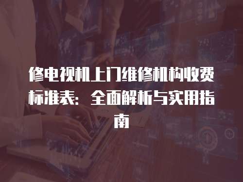 修電視機上門維修機構收費標準表：全面解析與實用指南