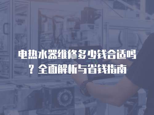 電熱水器維修多少錢(qián)合適嗎？全面解析與省錢(qián)指南