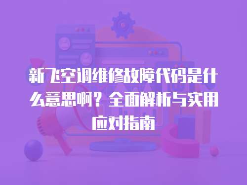 新飛空調(diào)維修故障代碼是什么意思啊？全面解析與實用應(yīng)對指南