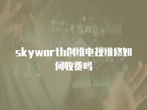 skyworth創(chuàng)維電視維修如何收費嗎