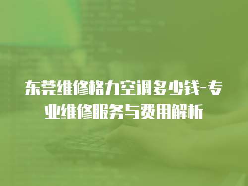 東莞維修格力空調(diào)多少錢-專業(yè)維修服務(wù)與費用解析