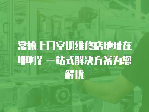 常德上門空調維修店地址在哪啊？一站式解決方案為您解憂