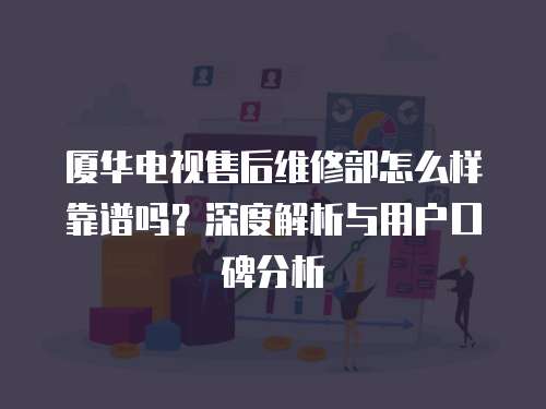 廈華電視售后維修部怎么樣靠譜嗎？深度解析與用戶口碑分析