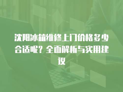 沈陽冰箱維修上門價格多少合適呢？全面解析與實用建議