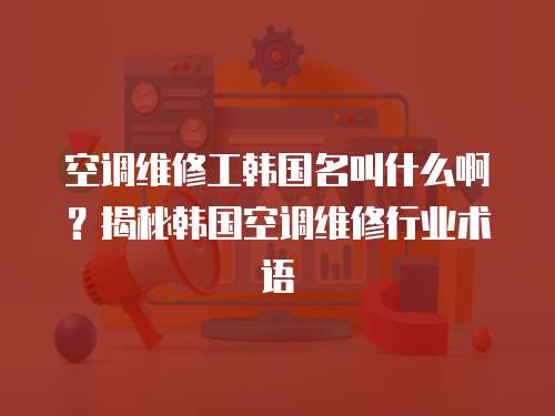 空調(diào)維修工韓國名叫什么??？揭秘韓國空調(diào)維修行業(yè)術(shù)語