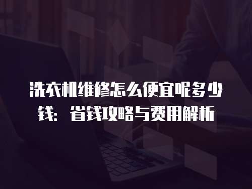 洗衣機維修怎么便宜呢多少錢：省錢攻略與費用解析