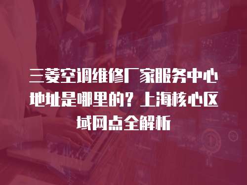 三菱空調維修廠家服務中心地址是哪里的？上海核心區域網點全解析