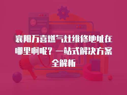 襄陽萬喜燃?xì)庠罹S修地址在哪里啊呢？一站式解決方案全解析