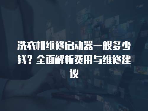 洗衣機維修啟動器一般多少錢？全面解析費用與維修建議