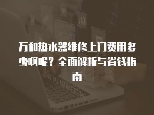 萬和熱水器維修上門費用多少啊呢？全面解析與省錢指南