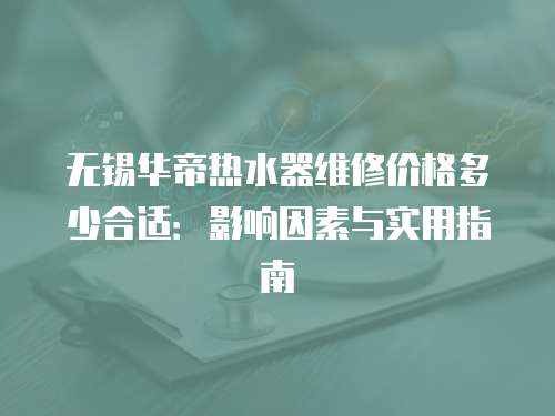 無錫華帝熱水器維修價格多少合適：影響因素與實用指南