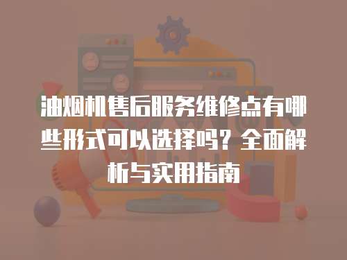油煙機售后服務維修點有哪些形式可以選擇嗎？全面解析與實用指南