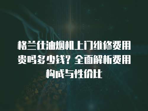 格蘭仕油煙機(jī)上門維修費(fèi)用貴嗎多少錢？全面解析費(fèi)用構(gòu)成與性價(jià)比