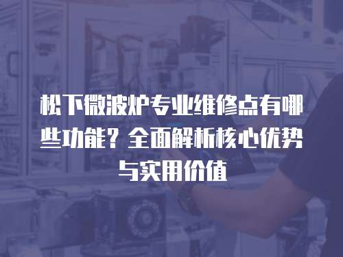 松下微波爐專(zhuān)業(yè)維修點(diǎn)有哪些功能？全面解析核心優(yōu)勢(shì)與實(shí)用價(jià)值