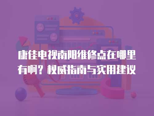康佳電視南陽維修點(diǎn)在哪里有啊？權(quán)威指南與實(shí)用建議