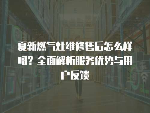 夏新燃氣灶維修售后怎么樣呀？全面解析服務(wù)優(yōu)勢與用戶反饋