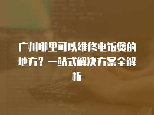 廣州哪里可以維修電飯煲的地方？一站式解決方案全解析