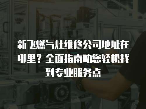 新飛燃氣灶維修公司地址在哪里？全面指南助您輕松找到專業服務點