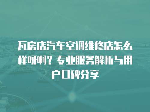 瓦房店汽車空調(diào)維修店怎么樣呀啊？專業(yè)服務(wù)解析與用戶口碑分享
