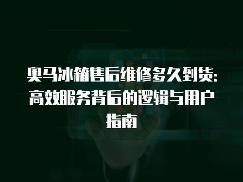 奧馬冰箱售后維修多久到貨：高效服務背后的邏輯與用戶指南
