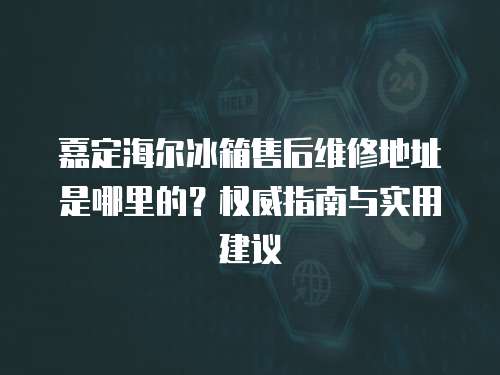 嘉定海爾冰箱售后維修地址是哪里的？權威指南與實用建議