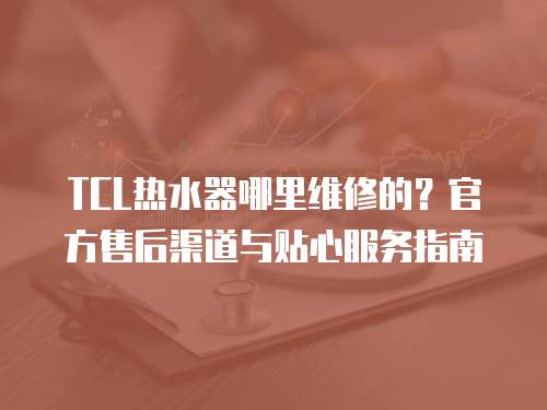 TCL熱水器哪里維修的？官方售后渠道與貼心服務指南