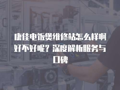 康佳電飯煲維修站怎么樣啊好不好呢？深度解析服務與口碑