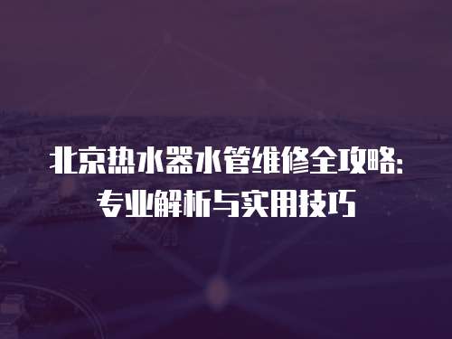 北京熱水器水管維修全攻略：專業解析與實用技巧