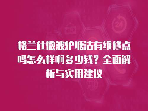格蘭仕微波爐塘沽有維修點嗎怎么樣啊多少錢？全面解析與實用建議