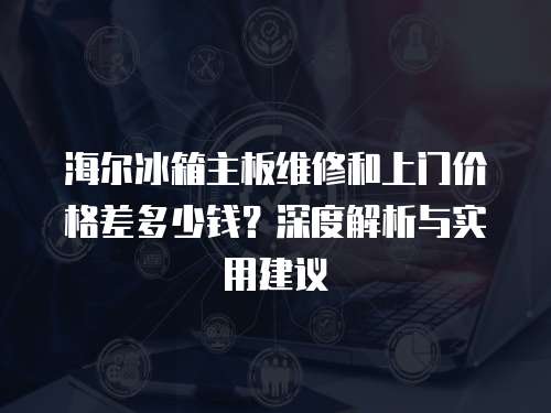 海爾冰箱主板維修和上門價(jià)格差多少錢？深度解析與實(shí)用建議