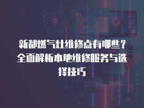 新都燃氣灶維修點有哪些？全面解析本地維修服務與選擇技巧