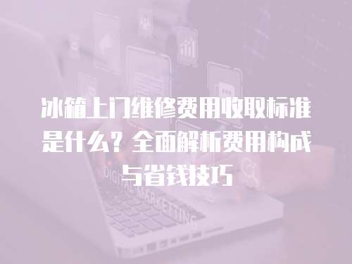 冰箱上門維修費用收取標準是什么？全面解析費用構成與省錢技巧