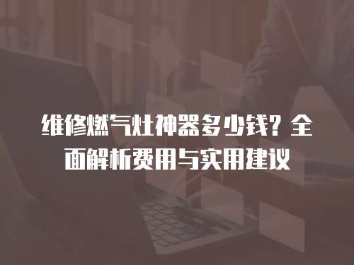 維修燃氣灶神器多少錢？全面解析費用與實用建議
