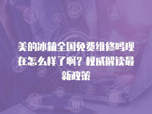 美的冰箱全國免費維修嗎現在怎么樣了啊？權威解讀最新政策
