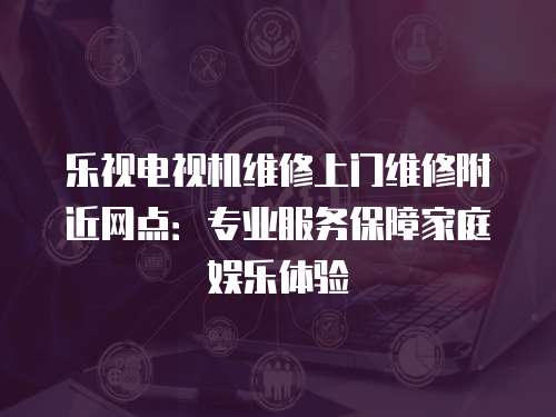 樂(lè)視電視機(jī)維修上門(mén)維修附近網(wǎng)點(diǎn)：專(zhuān)業(yè)服務(wù)保障家庭娛樂(lè)體驗(yàn)