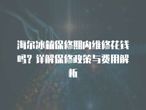 海爾冰箱保修期內(nèi)維修花錢嗎？詳解保修政策與費用解析