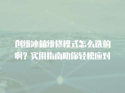 創(chuàng)維冰箱維修模式怎么選的啊？實(shí)用指南助你輕松應(yīng)對(duì)